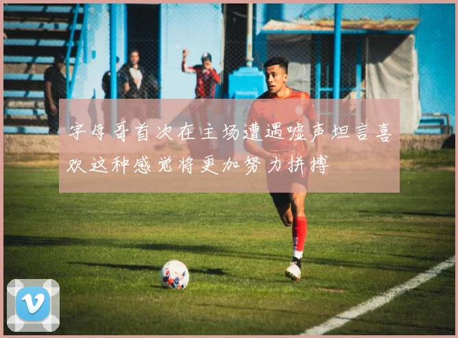 字母哥首次在主场遭遇嘘声坦言喜欢这种感觉将更加努力拼搏