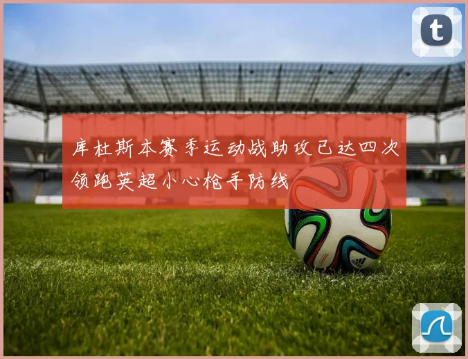 库杜斯本赛季运动战助攻已达四次领跑英超小心枪手防线