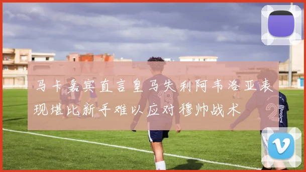 马卡嘉宾直言皇马失利阿韦洛亚表现堪比新手难以应对穆帅战术