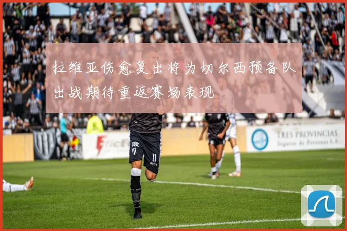 拉维亚伤愈复出将为切尔西预备队出战期待重返赛场表现