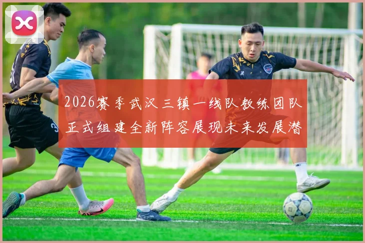 2026赛季武汉三镇一线队教练团队正式组建全新阵容展现未来发展潜力