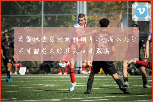 莫雷托透露托纳利明年1月离队几乎不可能尤文对其关注度最高