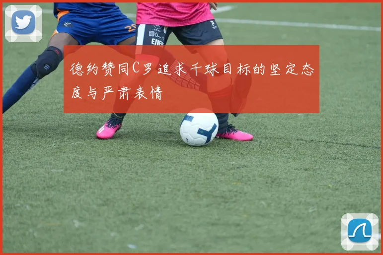 德约赞同C罗追求千球目标的坚定态度与严肃表情