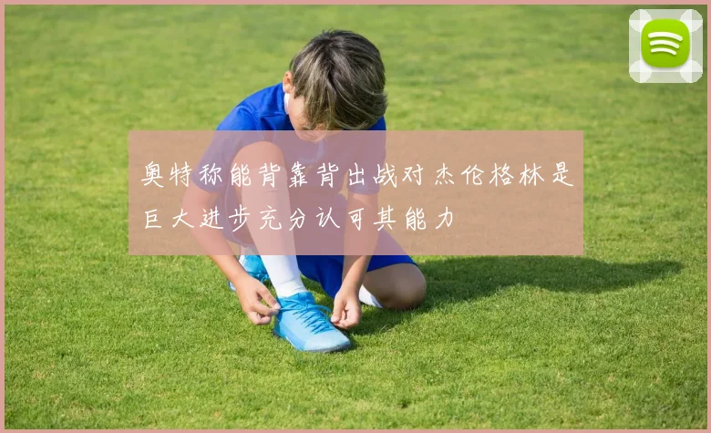 奥特称能背靠背出战对杰伦格林是巨大进步充分认可其能力