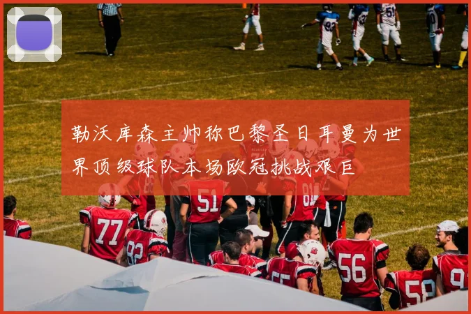 勒沃库森主帅称巴黎圣日耳曼为世界顶级球队本场欧冠挑战艰巨