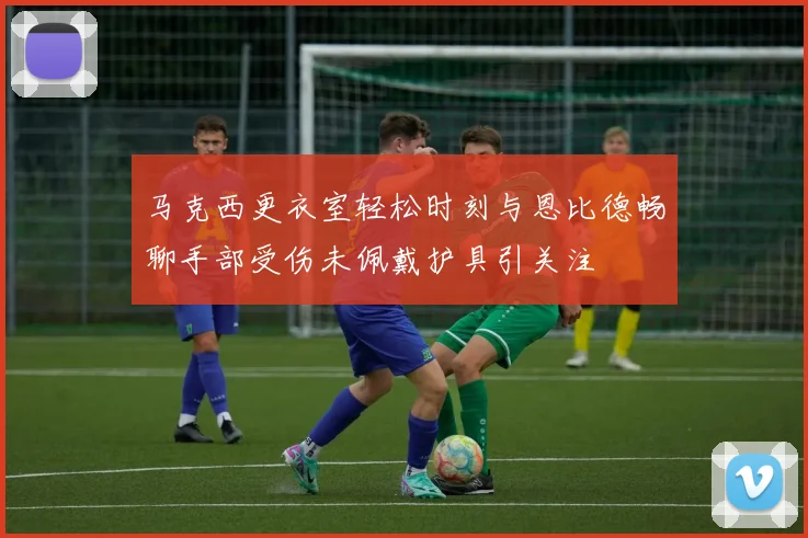 马克西更衣室轻松时刻与恩比德畅聊手部受伤未佩戴护具引关注