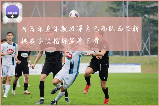 内马尔身体数据曝光巴西队面临新挑战各项指标显著下滑