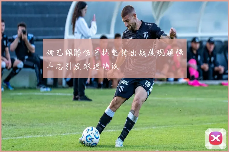 姆巴佩膝伤困扰坚持出战展现顽强斗志引发球迷热议