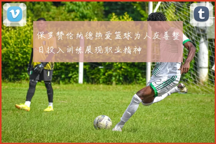 保罗赞伦纳德热爱篮球为人友善整日投入训练展现职业精神