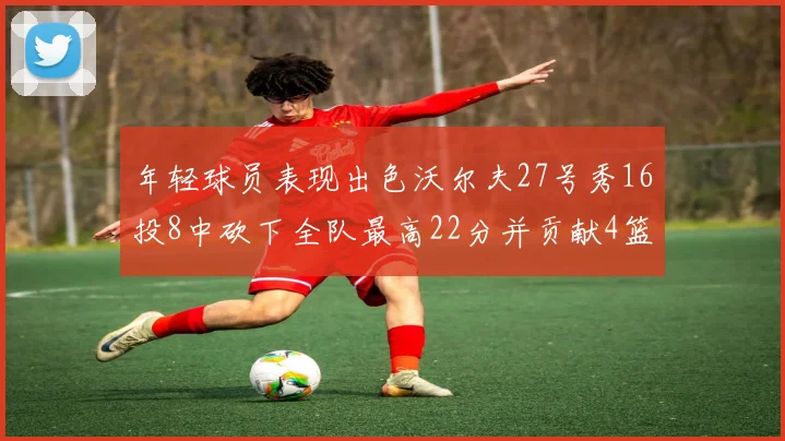年轻球员表现出色沃尔夫27号秀16投8中砍下全队最高22分并贡献4篮板4助攻1盖帽