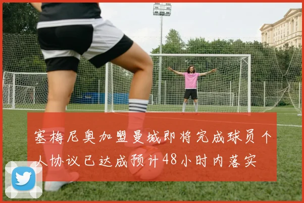 塞梅尼奥加盟曼城即将完成球员个人协议已达成预计48小时内落实