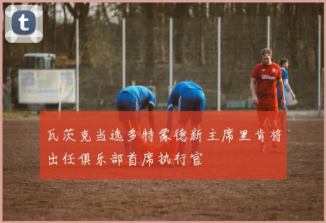 瓦茨克当选多特蒙德新主席里肯将出任俱乐部首席执行官