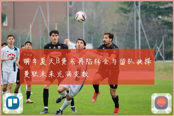 明年夏天B费或再陷转会与留队抉择曼联未来充满变数