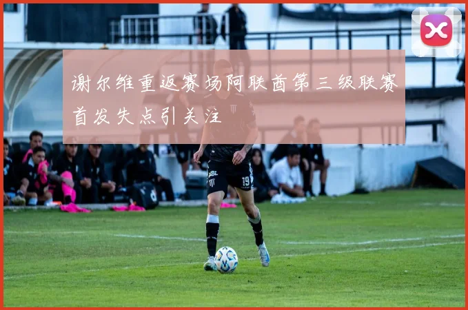 谢尔维重返赛场阿联酋第三级联赛首发失点引关注