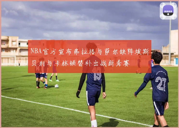 NBA官方宣布弗拉格与萨尔缺阵埃斯贝利与卡林顿替补出战新秀赛