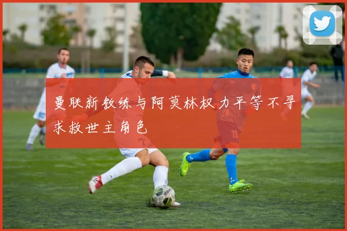 曼联新教练与阿莫林权力平等不寻求救世主角色