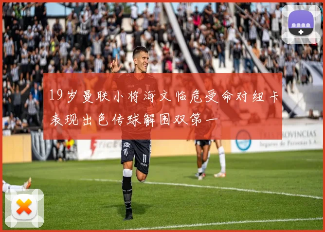 19岁曼联小将海文临危受命对纽卡表现出色传球解围双第一