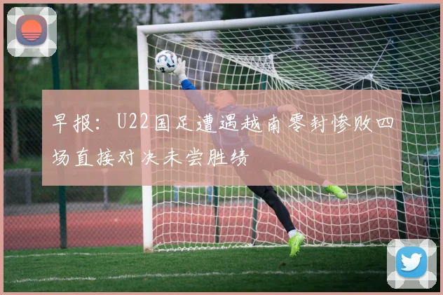 早报：U22国足遭遇越南零封惨败四场直接对决未尝胜绩