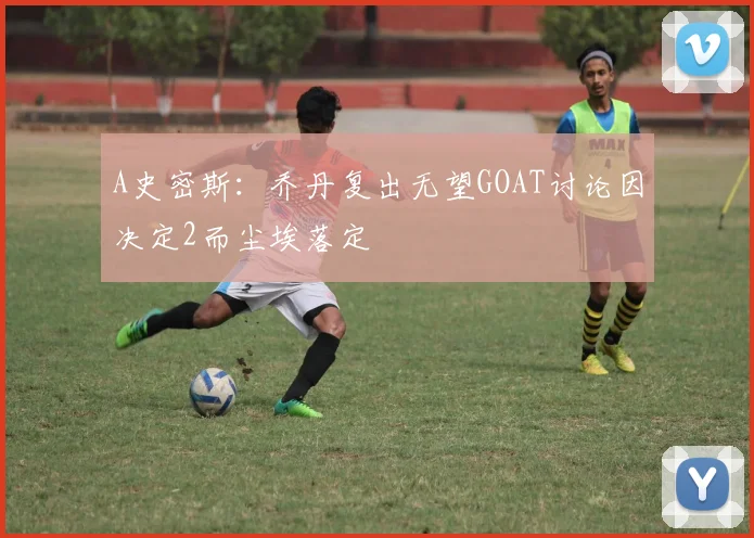 A史密斯：乔丹复出无望GOAT讨论因决定2而尘埃落定