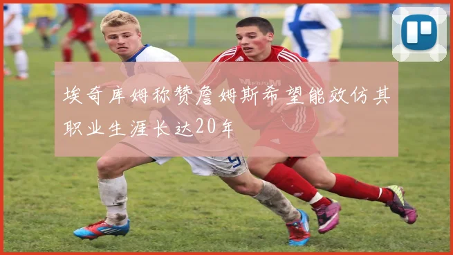 埃奇库姆称赞詹姆斯希望能效仿其职业生涯长达20年