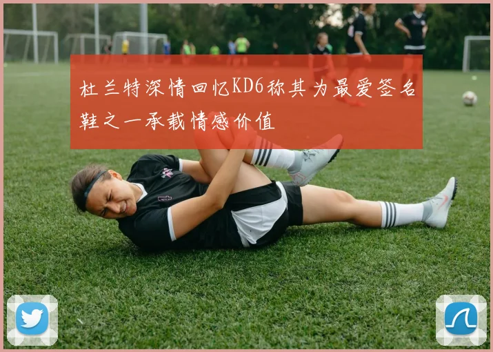 杜兰特深情回忆KD6称其为最爱签名鞋之一承载情感价值