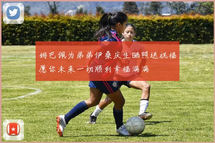 姆巴佩为弟弟伊桑庆生晒照送祝福愿你未来一切顺利幸福满满