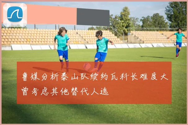 鲁媒分析泰山队续约瓦科长难度大曾考虑其他替代人选