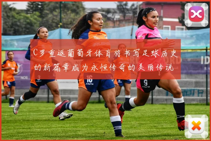 C罗重返葡萄牙体育将书写足球历史的新篇章成为永恒传奇的美丽传说