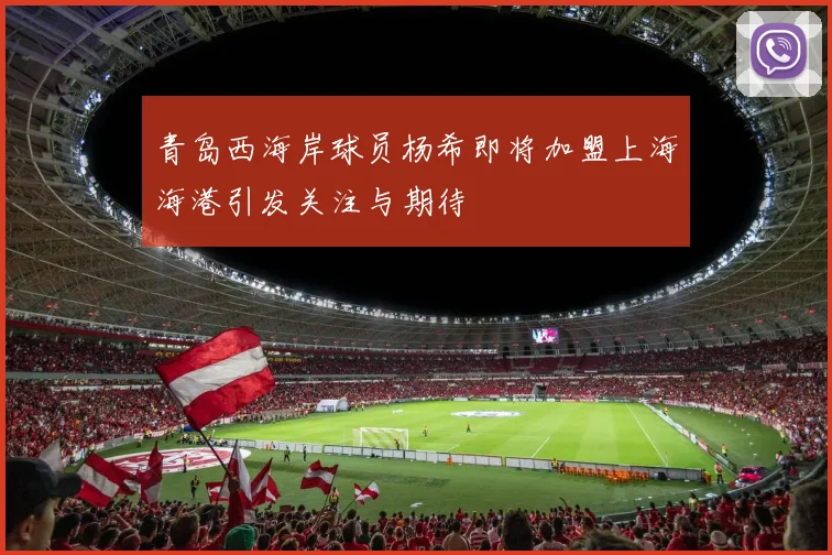 青岛西海岸球员杨希即将加盟上海海港引发关注与期待