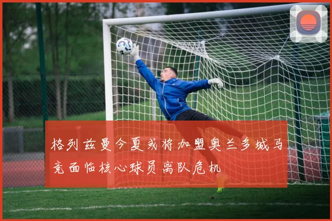 格列兹曼今夏或将加盟奥兰多城马竞面临核心球员离队危机