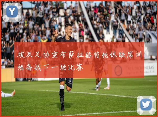 埃及足协宣布萨拉赫将轮休缺席训练备战下一场比赛