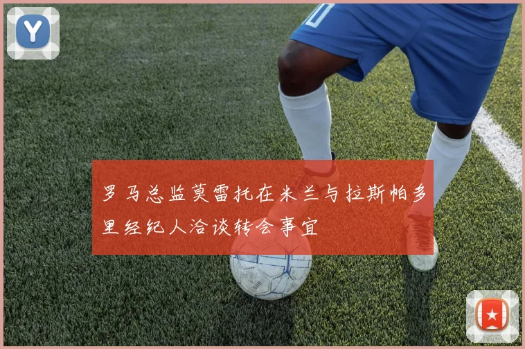 罗马总监莫雷托在米兰与拉斯帕多里经纪人洽谈转会事宜