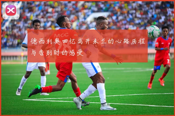 德西利奥回忆离开米兰的心路历程与告别时的感受