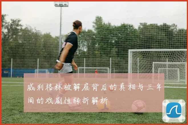 威利格林被解雇背后的真相与三年间的戏剧性转折解析