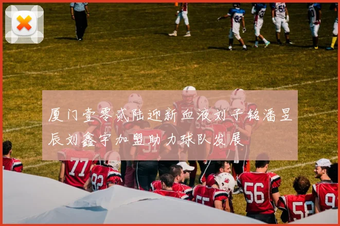 厦门壹零贰陆迎新血液刘子铭潘昱辰刘鑫宇加盟助力球队发展