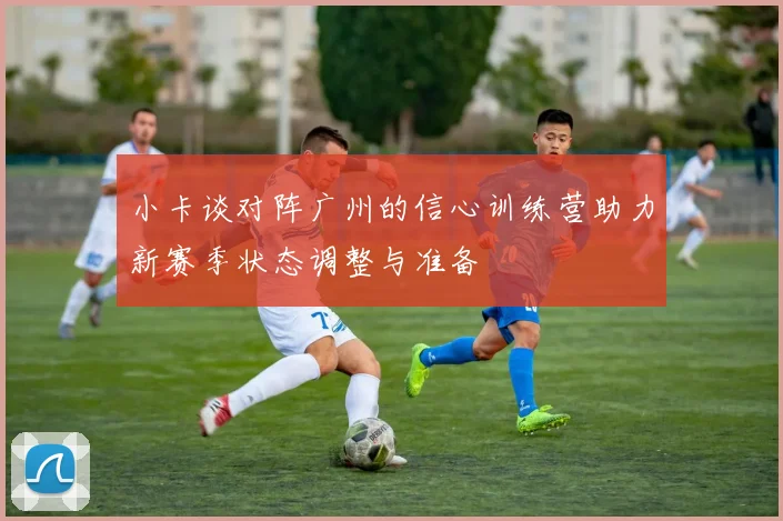 小卡谈对阵广州的信心训练营助力新赛季状态调整与准备