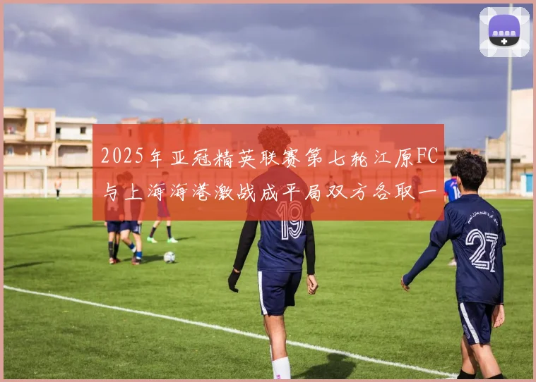 2025年亚冠精英联赛第七轮江原FC与上海海港激战成平局双方各取一分