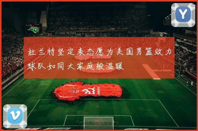 杜兰特坚定表态愿为美国男篮效力球队如同大家庭般温暖