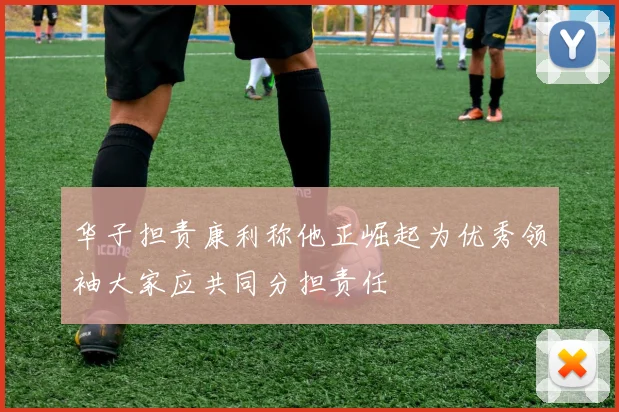 华子担责康利称他正崛起为优秀领袖大家应共同分担责任
