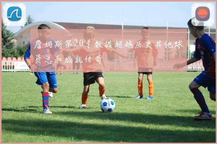 詹姆斯第20季数据超越历史其他球员总和成就传奇
