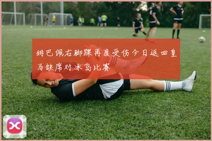 姆巴佩右脚踝再度受伤今日返回皇马缺席对冰岛比赛
