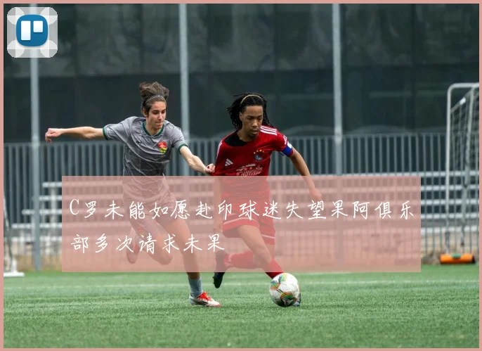 C罗未能如愿赴印球迷失望果阿俱乐部多次请求未果