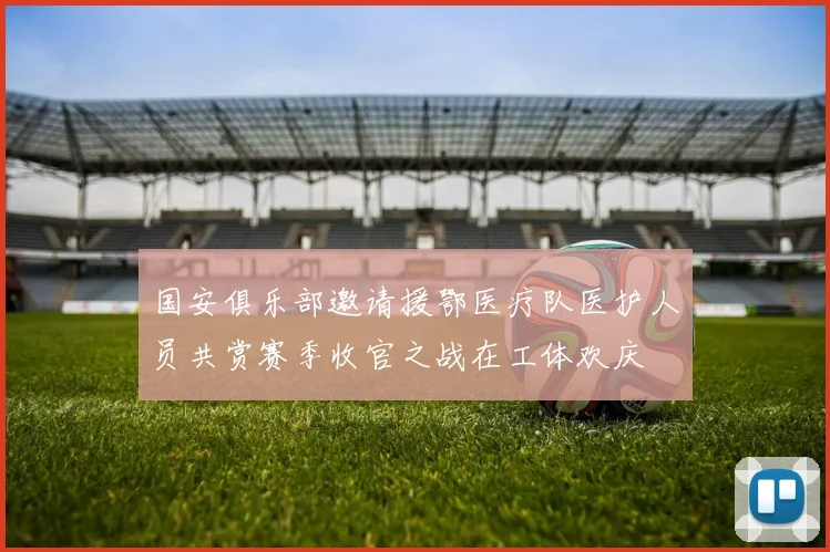 国安俱乐部邀请援鄂医疗队医护人员共赏赛季收官之战在工体欢庆
